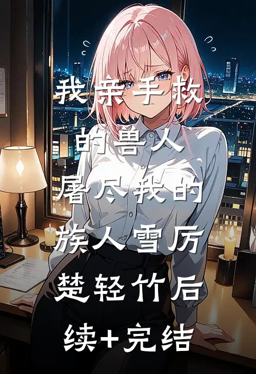 我亲手救的兽人，屠尽我的族人雪厉楚轻竹后续+完结