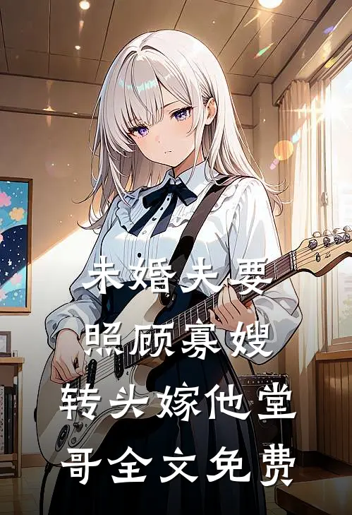 未婚夫要照顾寡嫂，转头嫁他堂哥全文免费