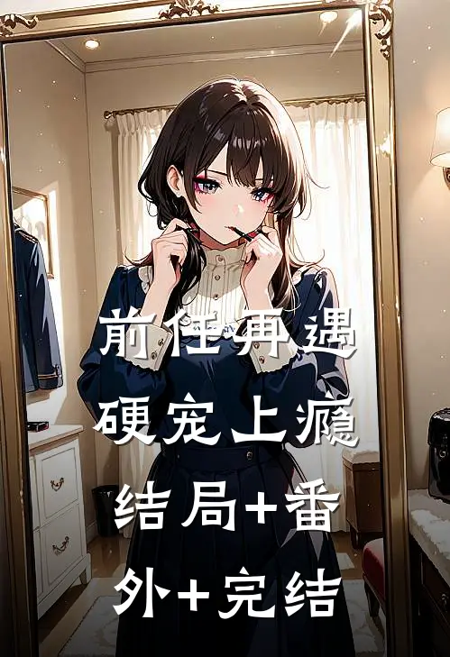 前任再遇，硬宠上瘾:结局+番外+完结