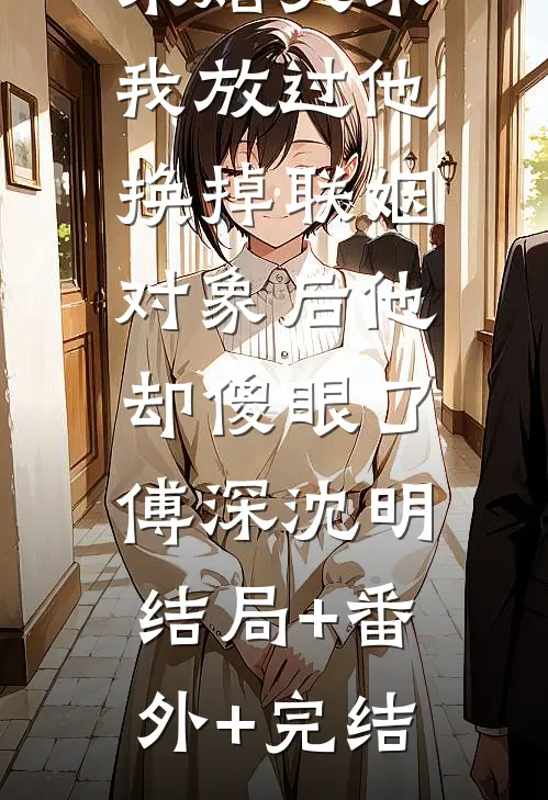 未婚夫求我放过他，换掉联姻对象后他却傻眼了。傅深沈明:结局+番外+完结