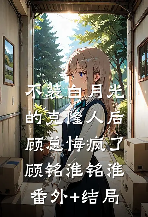不装白月光的克隆人后，顾总悔疯了顾铭淮铭淮:(番外)+(结局)