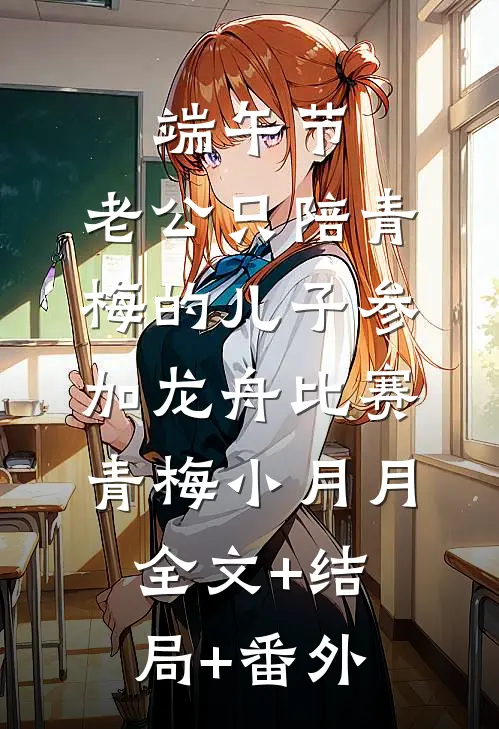 端午节，老公只陪青梅的儿子参加龙舟比赛青梅小月月:全文+结局+番外