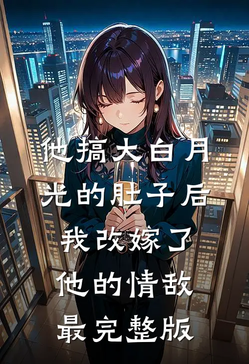 他搞大白月光的肚子后，我改嫁了他的情敌最完整版