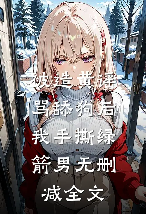 被造黄谣骂舔狗后，我手撕绿箭男无删减全文