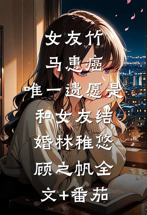 女友竹马患癌，唯一遗愿是和女友结婚林稚悠顾之帆全文+番茄