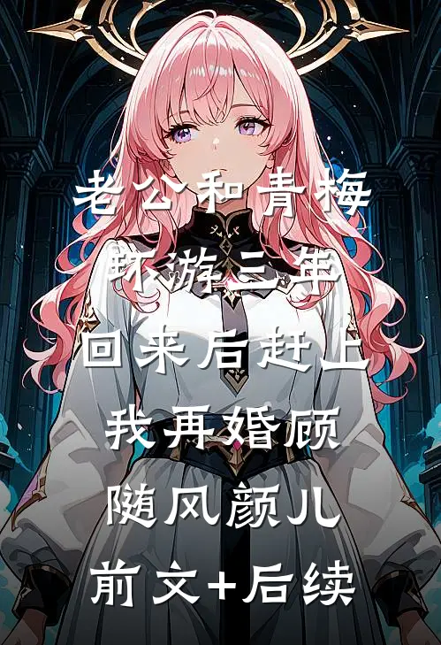 老公和青梅环游三年，回来后赶上我再婚顾随风颜儿:前文+后续
