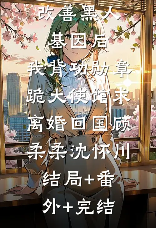 妻子留非改善黑人基因后，我背功勋章跪大使馆求离婚回国顾柔柔沈怀川:结局+番外+完结
