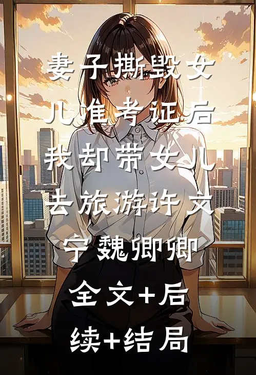 妻子撕毁女儿准考证后，我却带女儿去旅游许文宁魏卿卿全文+后续+结局