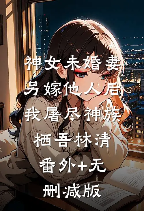 神女未婚妻另嫁他人后，我屠尽神族栖吾林清:番外+无删减版