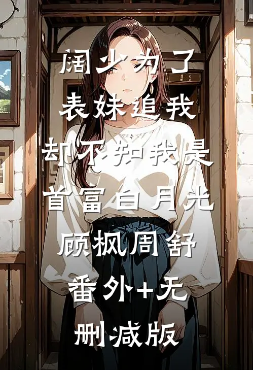 阔少为了表妹追我，却不知我是首富白月光顾枫周舒:番外+无删减版