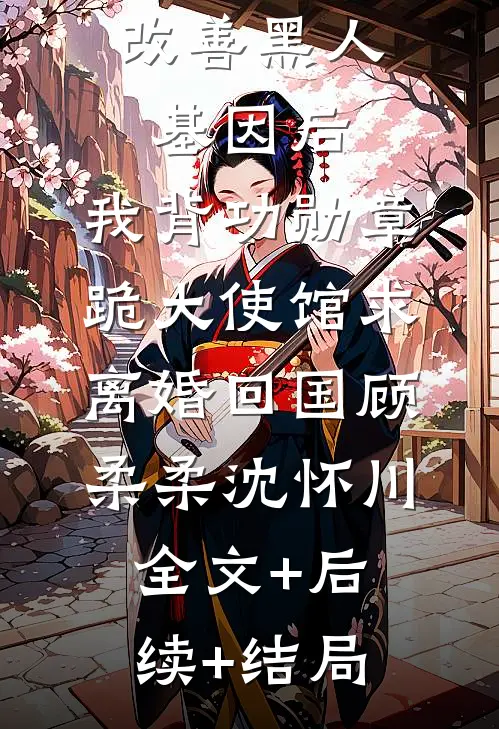 妻子留非改善黑人基因后，我背功勋章跪大使馆求离婚回国顾柔柔沈怀川:全文+后续+结局