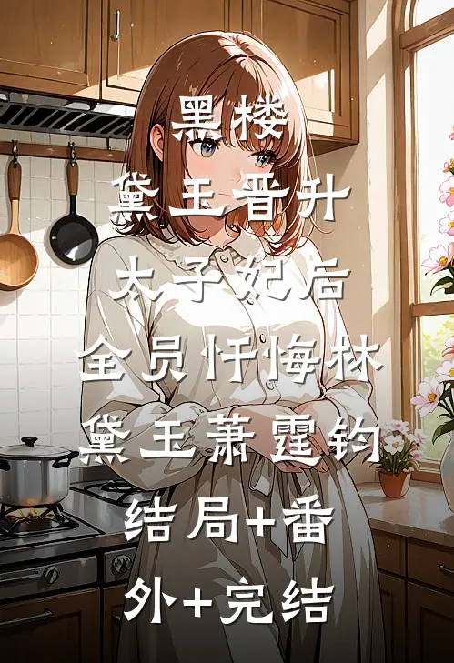 黑楼：黛玉晋升太子妃后，全员忏悔林黛玉萧霆钧结局+番外+完结