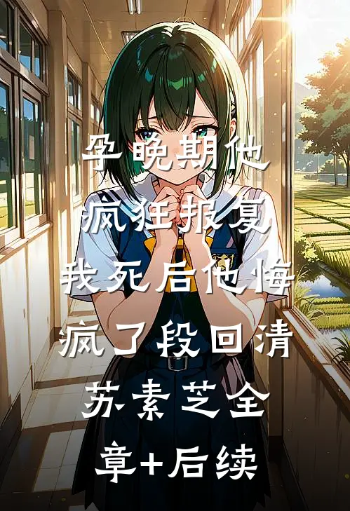 孕晚期他疯狂报复，我死后他悔疯了段回清苏素芝全章+后续