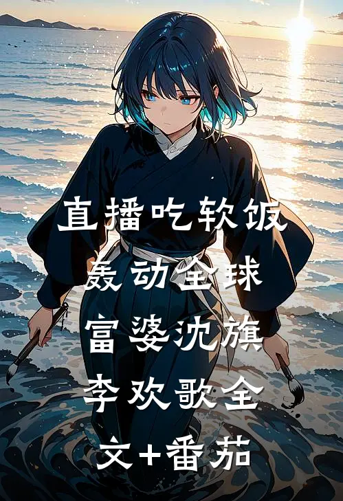 直播吃软饭，轰动全球富婆沈旗李欢歌全文+番茄