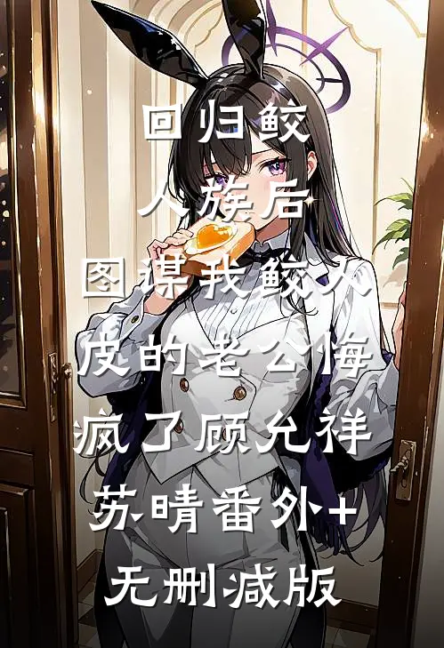 回归鲛人族后，图谋我鲛人皮的老公悔疯了顾允祥苏晴番外+无删减版