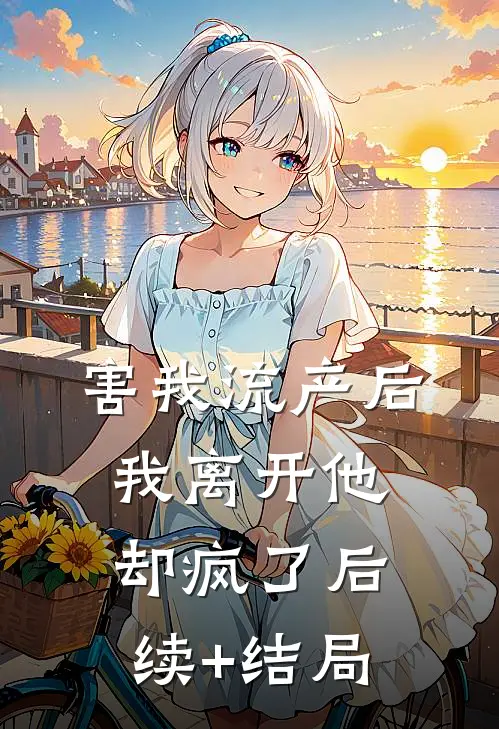 害我流产后，我离开他却疯了后续+结局