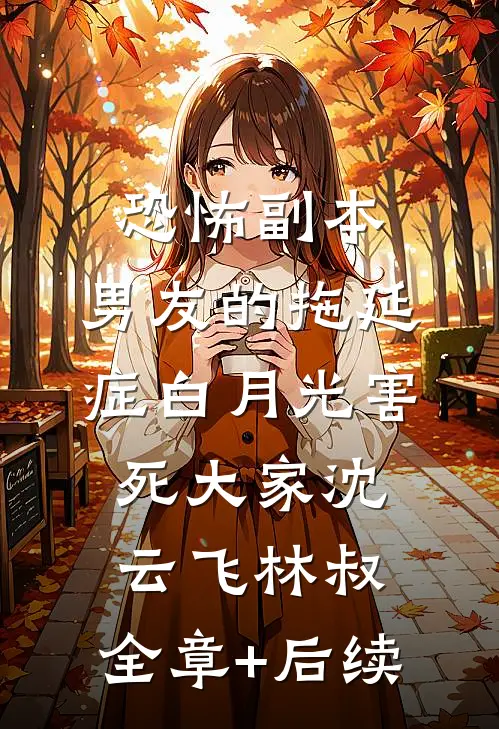 恐怖副本，男友的拖延症白月光害死大家沈云飞林叔:全章+后续