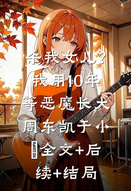 杀我女儿？我用10年等恶魔长大周东凯于小嫚:全文+后续+结局