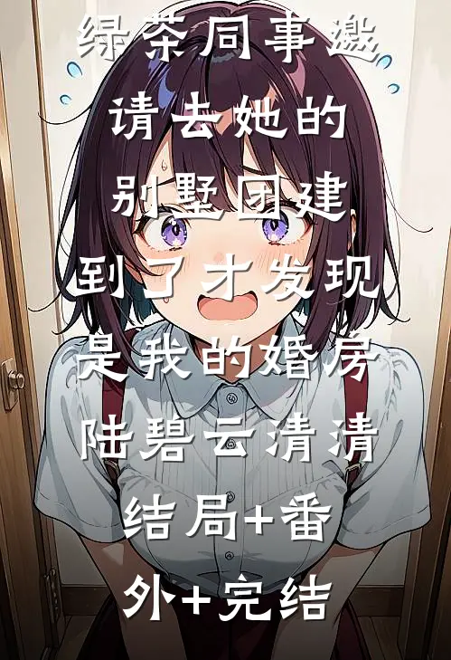 绿茶同事邀请去她的别墅团建，到了才发现是我的婚房陆碧云清清:结局+番外+完结