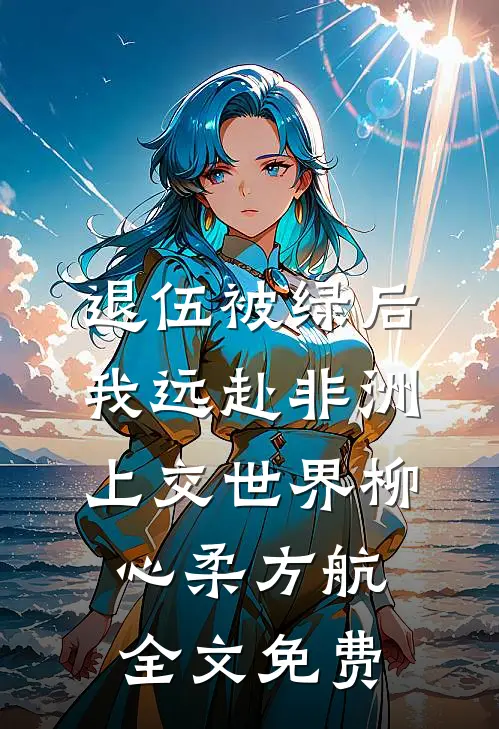 退伍被绿后，我远赴非洲上交世界柳心柔方航全文免费