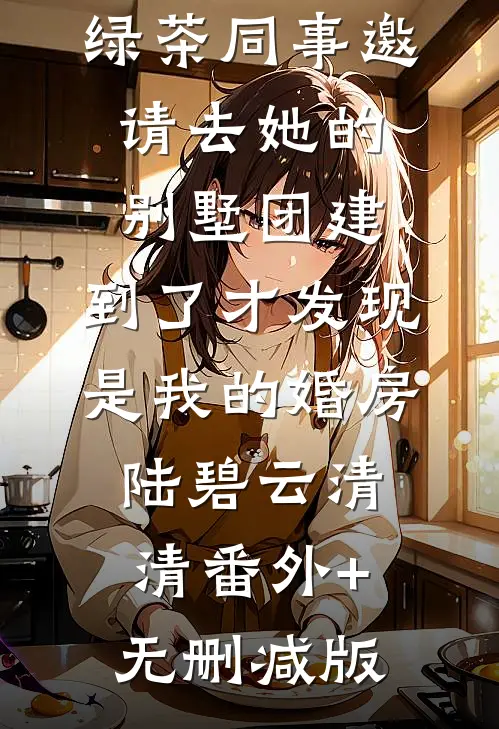 绿茶同事邀请去她的别墅团建，到了才发现是我的婚房陆碧云清清番外+无删减版