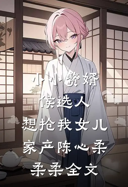 小小赘婿候选人，想抢我女儿家产陈心柔柔柔全文
