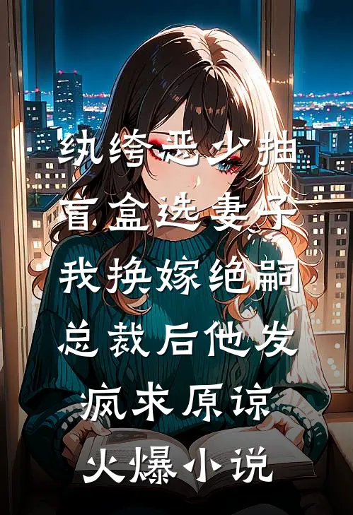 纨绔恶少抽盲盒选妻子，我换嫁绝嗣总裁后他发疯求原谅火爆小说