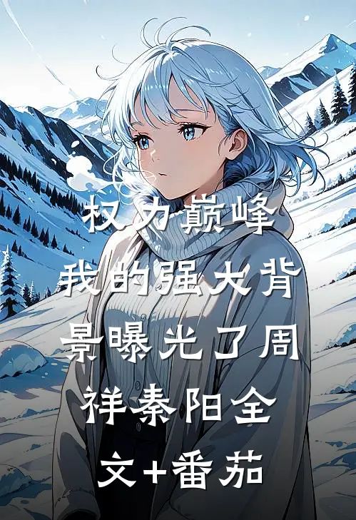 权力巅峰：我的强大背景曝光了周祥秦阳全文+番茄