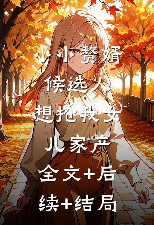 小小赘婿候选人，想抢我女儿家产:全文+后续+结局