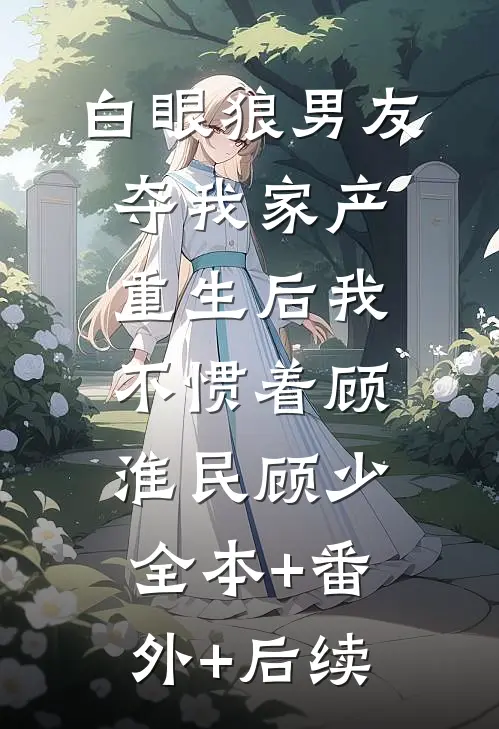 白眼狼男友夺我家产，重生后我不惯着顾淮民顾少:全本+番外+后续