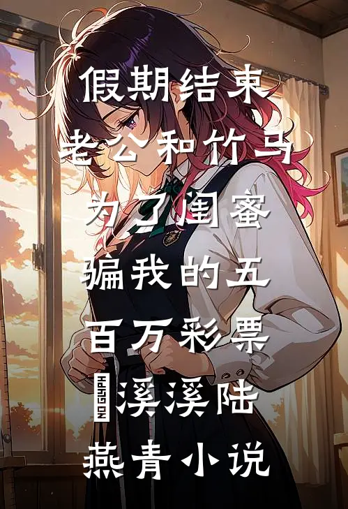 假期结束，老公和竹马为了闺蜜骗我的五百万彩票劵溪溪陆燕青小说