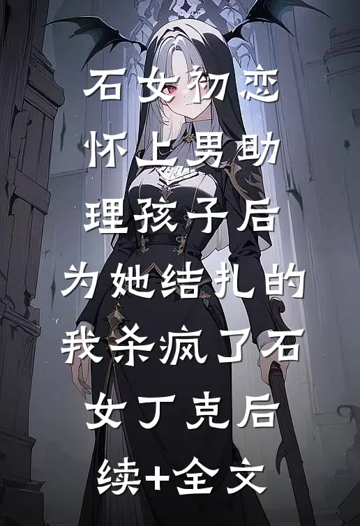 石女初恋怀上男助理孩子后，为她结扎的我杀疯了石女丁克后续+全文
