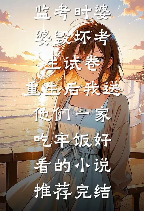 监考时婆婆毁坏考生试卷，重生后我送他们一家吃牢饭好看的小说推荐完结