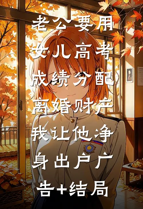 老公要用女儿高考成绩分配离婚财产，我让他净身出户广告+结局