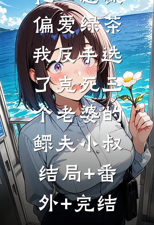 花心总裁偏爱绿茶，我反手选了克死三个老婆的鳏夫小叔:结局+番外+完结