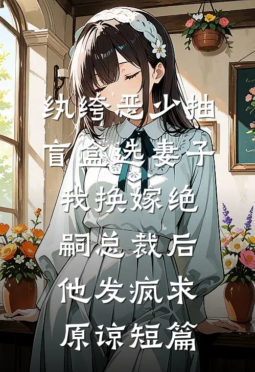 纨绔恶少抽盲盒选妻子，我换嫁绝嗣总裁后他发疯求原谅短篇