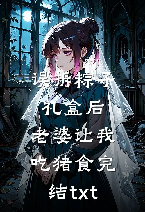 误拆粽子礼盒后，老婆让我吃猪食完结txt