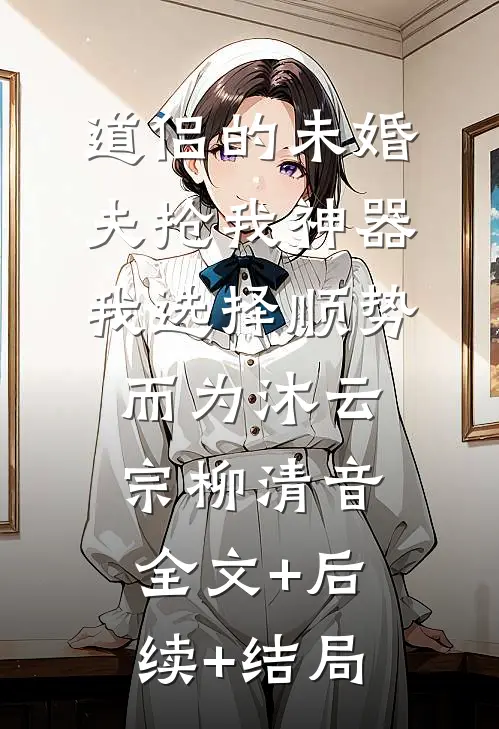 道侣的未婚夫抢我神器，我选择顺势而为沐云宗柳清音:全文+后续+结局