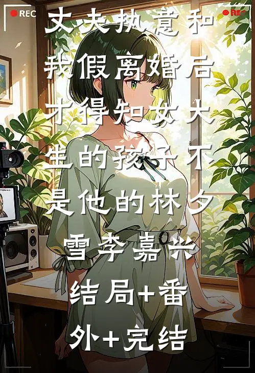 丈夫执意和我假离婚后，才得知女大生的孩子不是他的林夕雪李嘉兴:结局+番外+完结