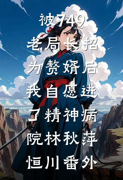 被749老局长招为赘婿后，我自愿进了精神病院林秋萍恒川番外