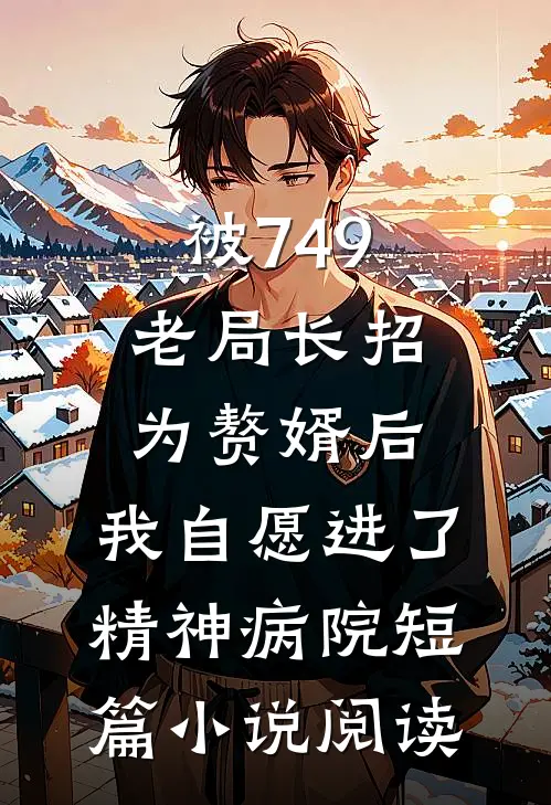 被749老局长招为赘婿后，我自愿进了精神病院短篇小说阅读