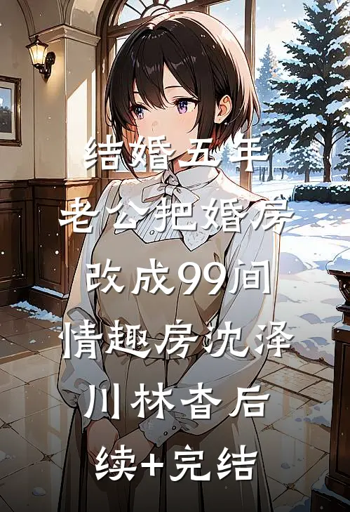 结婚五年，老公把婚房改成99间情趣房沈泽川林杳后续+完结