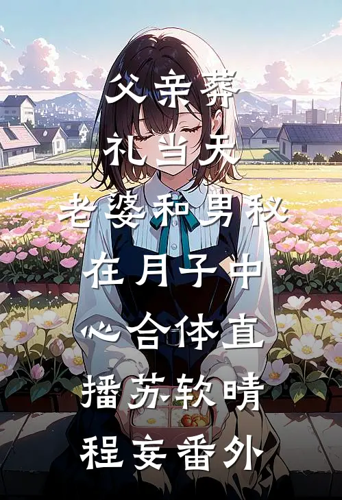 父亲葬礼当天，老婆和男秘在月子中心合体直播苏软晴程妄番外