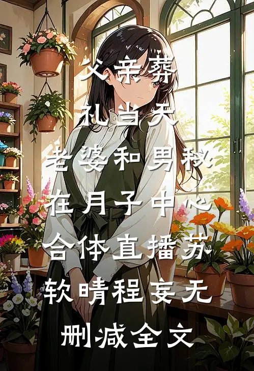 父亲葬礼当天，老婆和男秘在月子中心合体直播苏软晴程妄无删减全文