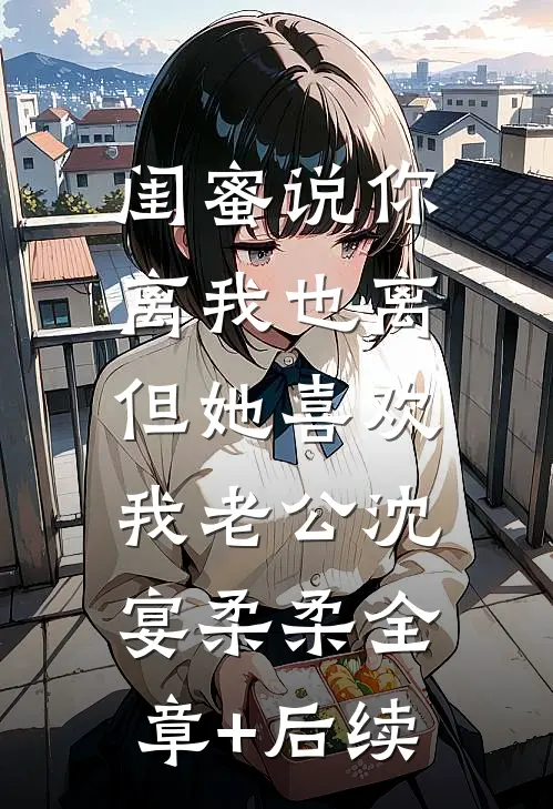 闺蜜说你离我也离，但她喜欢我老公沈宴柔柔全章+后续
