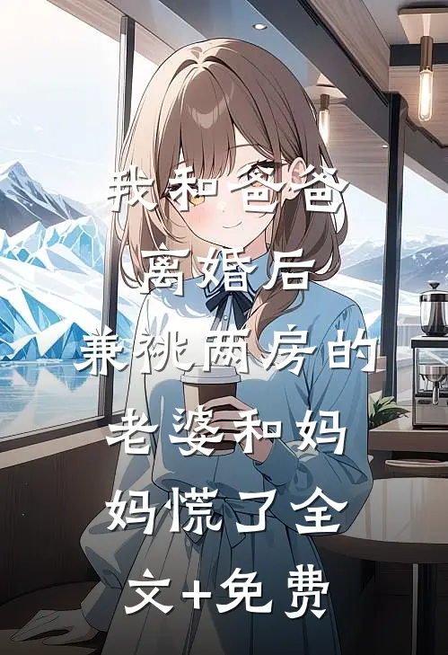 我和爸爸离婚后，兼祧两房的老婆和妈妈慌了全文+免费