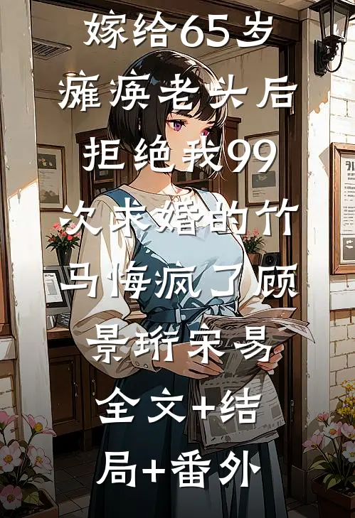 嫁给65岁瘫痪老头后，拒绝我99次求婚的竹马悔疯了顾景珩宋易:全文+结局+番外