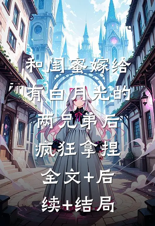 和闺蜜嫁给有白月光的两兄弟后，疯狂拿捏:全文+后续+结局