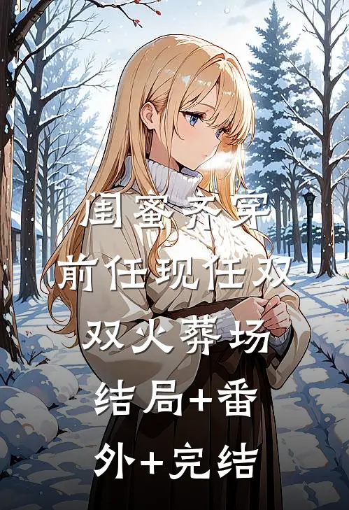 闺蜜齐穿，前任现任双双火葬场结局+番外+完结