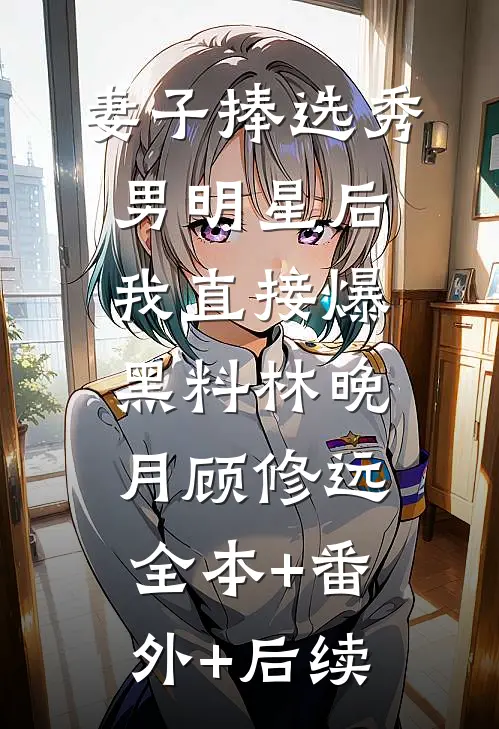 妻子捧选秀男明星后，我直接爆黑料林晚月顾修远:全本+番外+后续